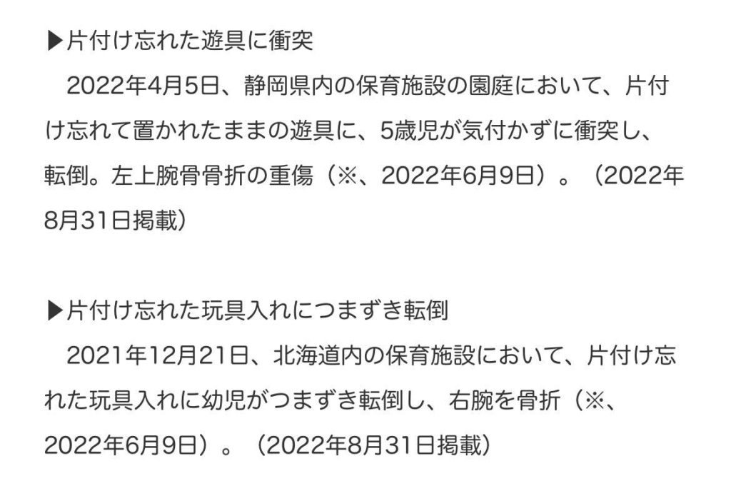 片づけ忘れた遊具に衝突
2022年4月5日、静岡県内の保育施設の園庭において、片づけ忘れて置かれたままの遊具に、5歳児が気づかずに衝突し、転倒。左上腕骨骨折の重傷(2022年6月9日)(2022年8月31日掲載)
片づけ忘れた玩具入れにつまづき転倒。
2021年12月21日、北海道内の保育施設において、片づけ忘れた玩具入れに幼児がつまずき転倒し、右腕を骨折(2022年6月9日)(2022年8月31日掲載)